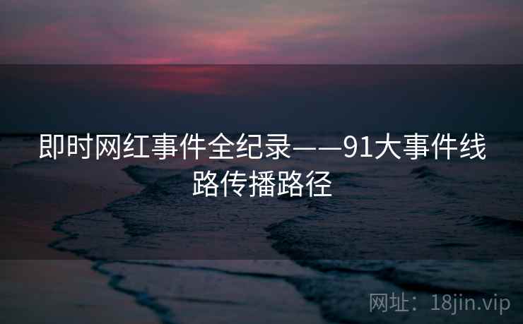 即时网红事件全纪录——91大事件线路传播路径 即时网红事件全纪录——91大事件线路传播路径