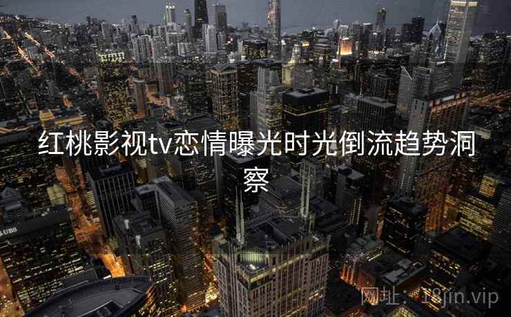 红桃影视tv恋情曝光时光倒流趋势洞察 红桃影视tv恋情曝光时光倒流趋势洞察