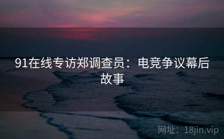 91在线专访郑调查员：电竞争议幕后故事