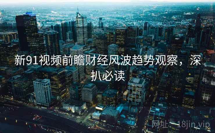 新91视频前瞻财经风波趋势观察，深扒必读