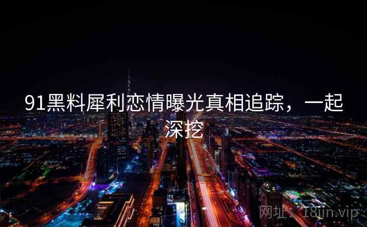 91黑料犀利恋情曝光真相追踪,一起深挖 91黑料犀利恋情曝光真相追踪,一起深挖