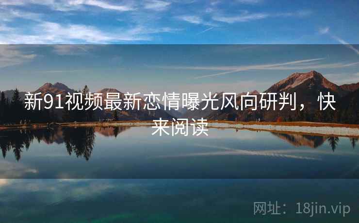 新91视频最新恋情曝光风向研判，快来阅读