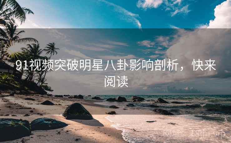 91视频突破明星八卦影响剖析，快来阅读