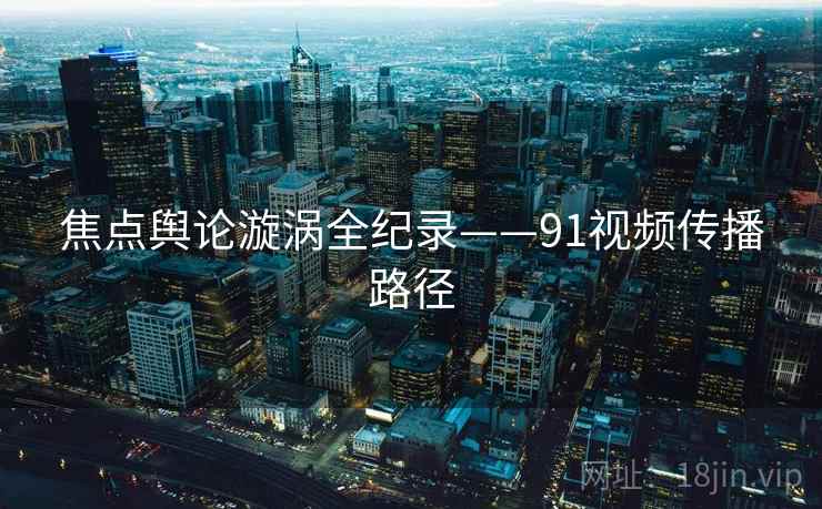 焦点舆论漩涡全纪录——91视频传播路径